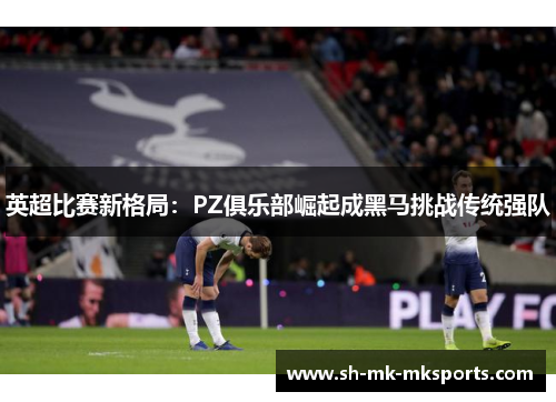 英超比赛新格局:PZ俱乐部崛起成黑马挑战传统强队 英超比赛新格局:PZ俱乐部崛起成黑马挑战传统强队