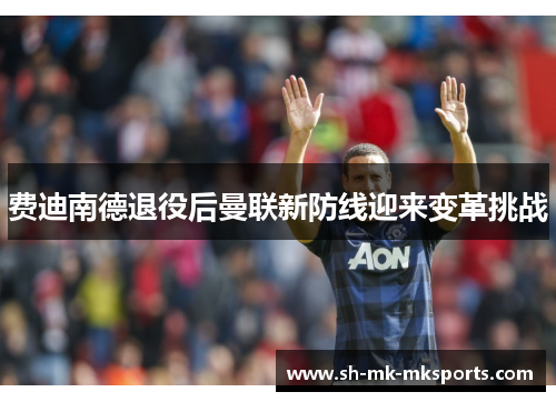 费迪南德退役后曼联新防线迎来变革挑战 费迪南德退役后曼联新防线迎来变革挑战