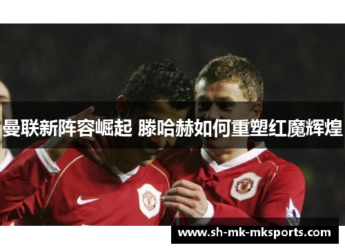 曼联新阵容崛起 滕哈赫如何重塑红魔辉煌 曼联新阵容崛起 滕哈赫如何重塑红魔辉煌
